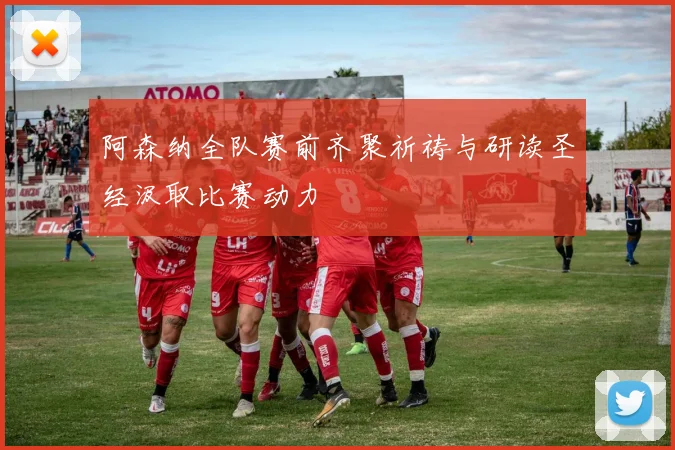 阿森纳全队赛前齐聚祈祷与研读圣经汲取比赛动力