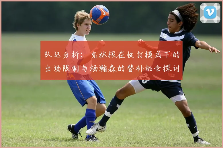 队记分析：克林根在快打模式下的出场限制与杨瀚森的替补机会探讨