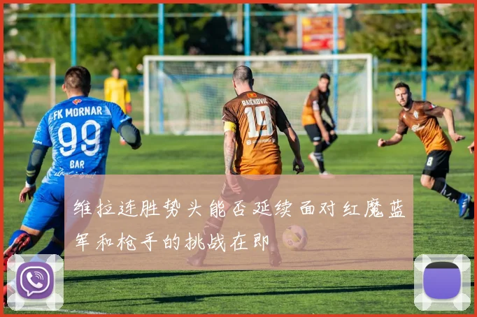 维拉连胜势头能否延续面对红魔蓝军和枪手的挑战在即