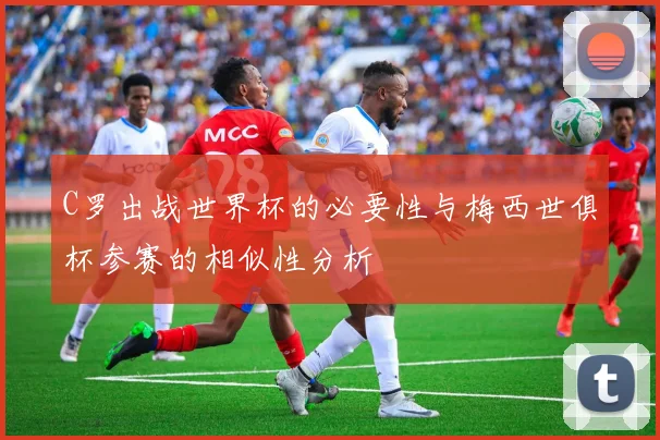 C罗出战世界杯的必要性与梅西世俱杯参赛的相似性分析