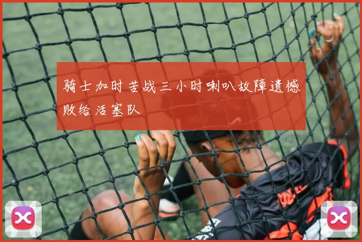 骑士加时苦战三小时喇叭故障遗憾败给活塞队