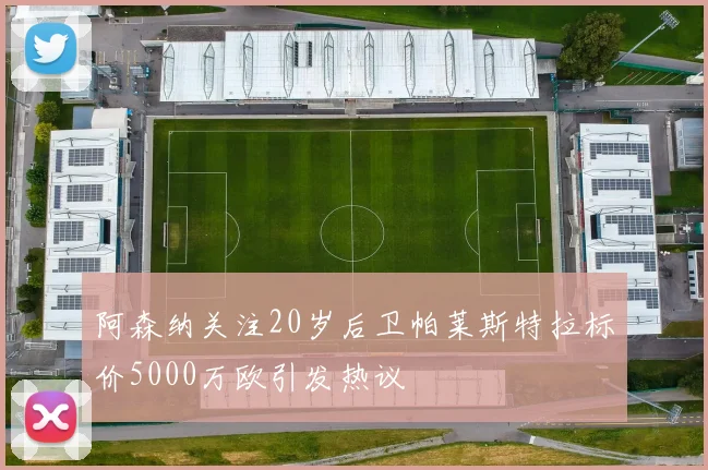 阿森纳关注20岁后卫帕莱斯特拉标价5000万欧引发热议