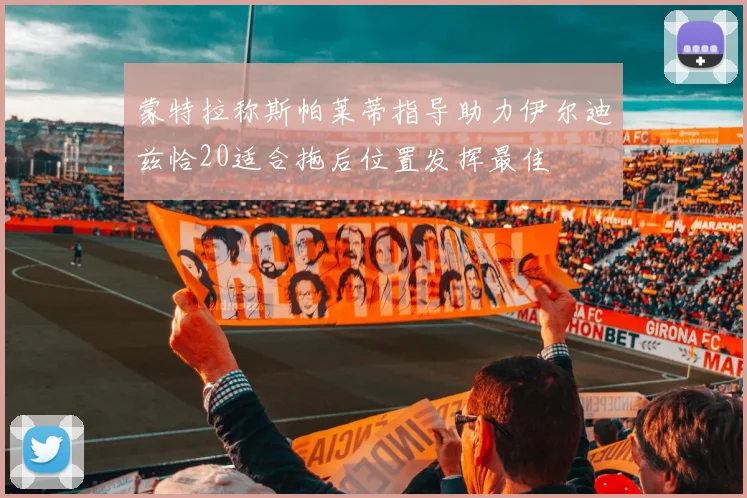 蒙特拉称斯帕莱蒂指导助力伊尔迪兹恰20适合拖后位置发挥最佳