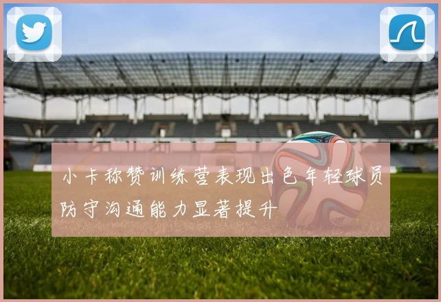 小卡称赞训练营表现出色年轻球员防守沟通能力显著提升
