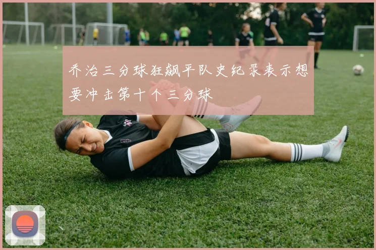 乔治三分球狂飙平队史纪录表示想要冲击第十个三分球