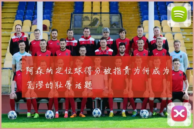 阿森纳定位球得分被指责为何成为荒谬的耻辱话题