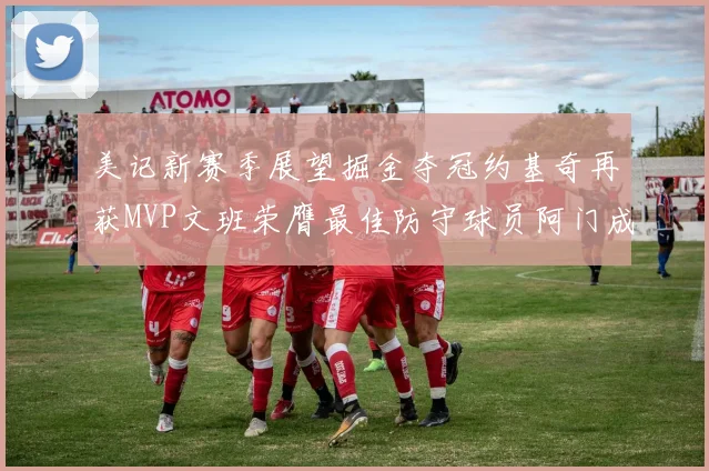 美记新赛季展望掘金夺冠约基奇再获MVP文班荣膺最佳防守球员阿门成进步最快球员