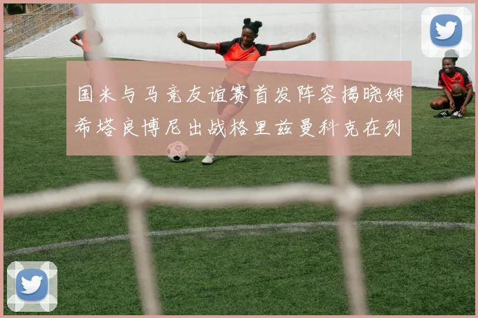 国米与马竞友谊赛首发阵容揭晓姆希塔良博尼出战格里兹曼科克在列