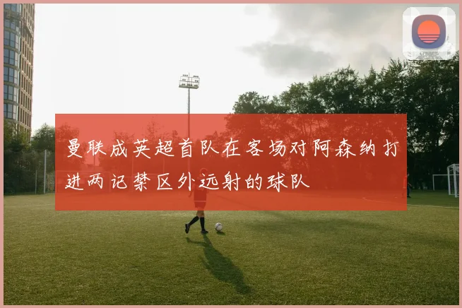 曼联成英超首队在客场对阿森纳打进两记禁区外远射的球队