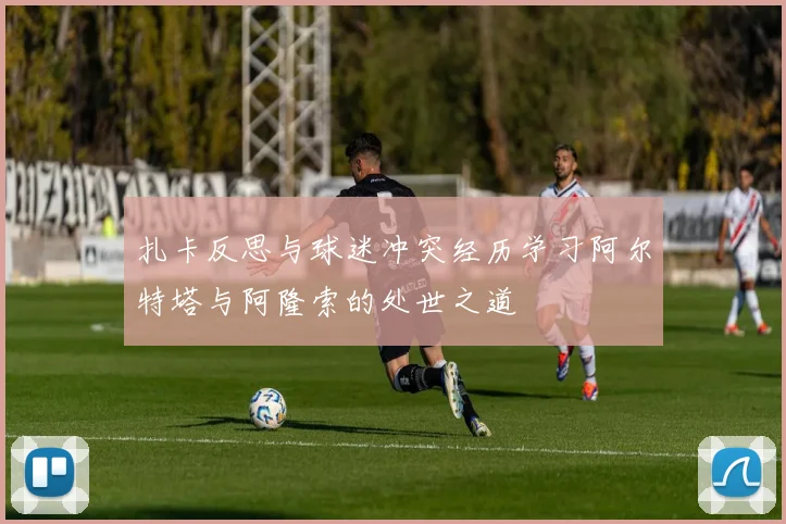 扎卡反思与球迷冲突经历学习阿尔特塔与阿隆索的处世之道