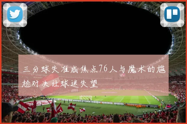 三分球失准成焦点76人与魔术的尴尬对决让球迷失望