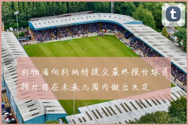 利物浦向科纳特提交最终报价球员预计将在未来几周内做出决定