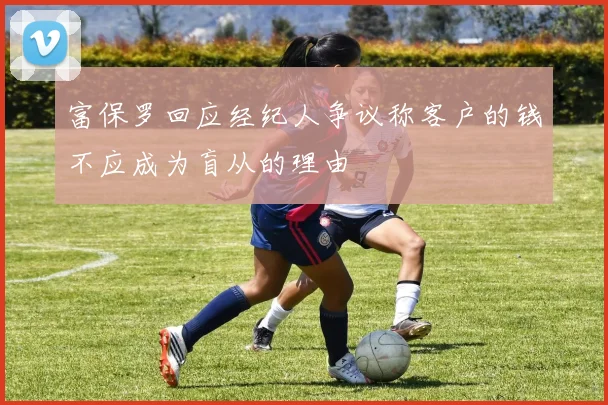 富保罗回应经纪人争议称客户的钱不应成为盲从的理由