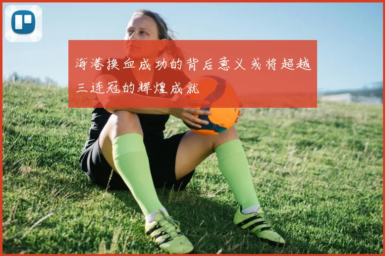 海港换血成功的背后意义或将超越三连冠的辉煌成就