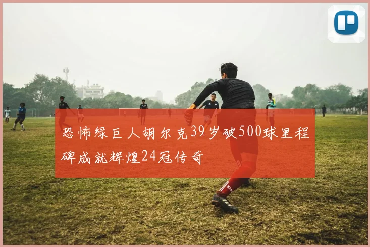 恐怖绿巨人胡尔克39岁破500球里程碑成就辉煌24冠传奇