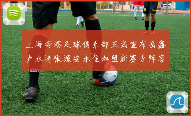 上海海港足球俱乐部正式宣布岳鑫卢永涛张源安永佳加盟新赛季阵容更新