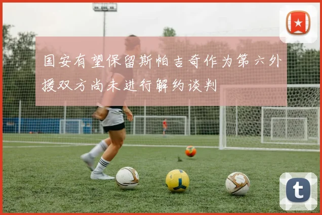 国安有望保留斯帕吉奇作为第六外援双方尚未进行解约谈判