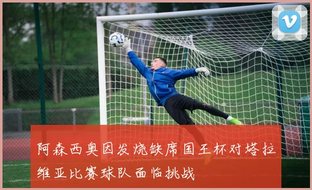 阿森西奥因发烧缺席国王杯对塔拉维亚比赛球队面临挑战