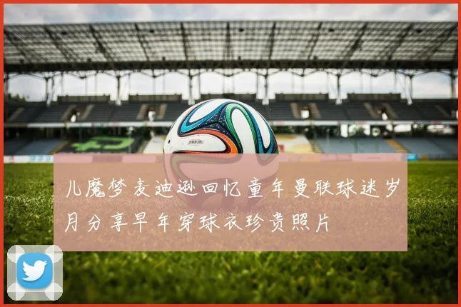 儿魔梦麦迪逊回忆童年曼联球迷岁月分享早年穿球衣珍贵照片