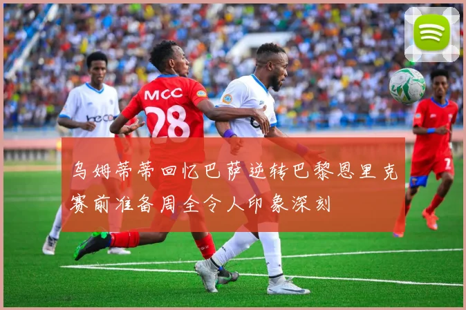 乌姆蒂蒂回忆巴萨逆转巴黎恩里克赛前准备周全令人印象深刻