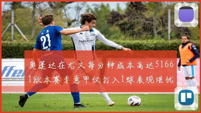 奥蓬达在尤文每分钟成本高达51661欧本赛季意甲仅打入1球表现堪忧