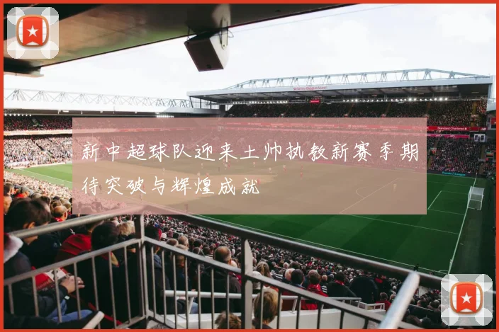 新中超球队迎来土帅执教新赛季期待突破与辉煌成就