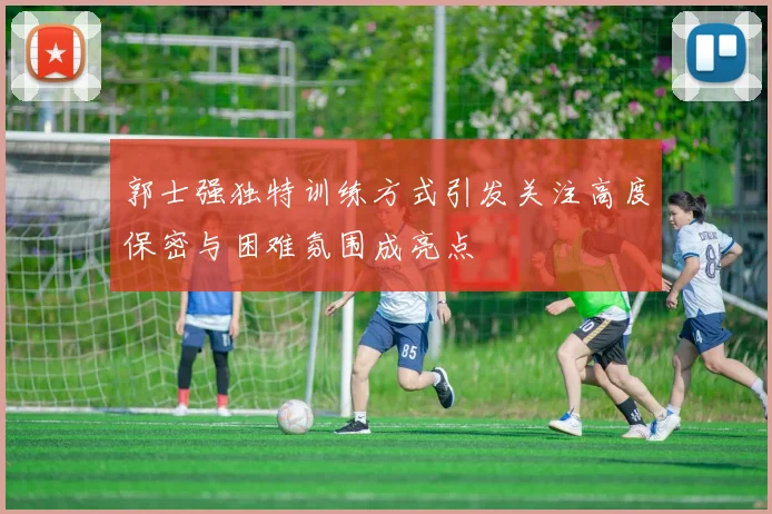 郭士强独特训练方式引发关注高度保密与困难氛围成亮点