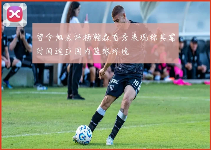 曾令旭点评杨瀚森首秀表现称其需时间适应国内篮球环境