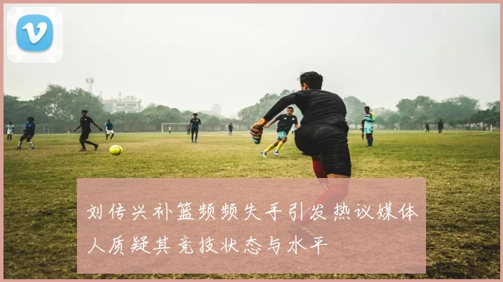 刘传兴补篮频频失手引发热议媒体人质疑其竞技状态与水平