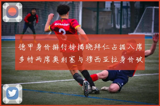 德甲身价排行榜揭晓拜仁占据八席多特两席奥利塞与穆西亚拉身价破亿