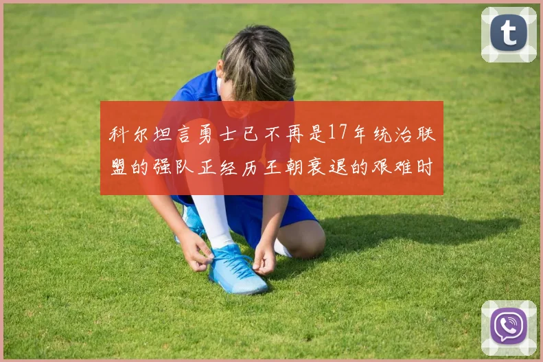 科尔坦言勇士已不再是17年统治联盟的强队正经历王朝衰退的艰难时刻