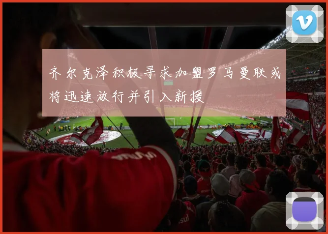 齐尔克泽积极寻求加盟罗马曼联或将迅速放行并引入新援
