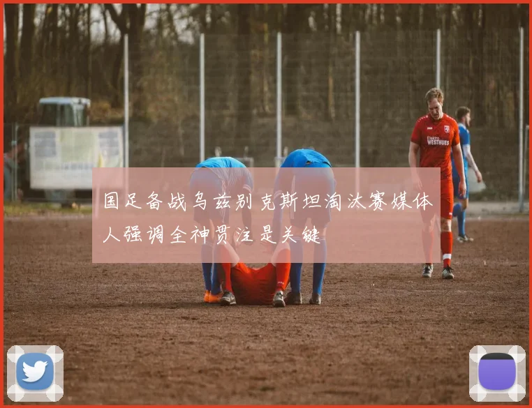 国足备战乌兹别克斯坦淘汰赛媒体人强调全神贯注是关键