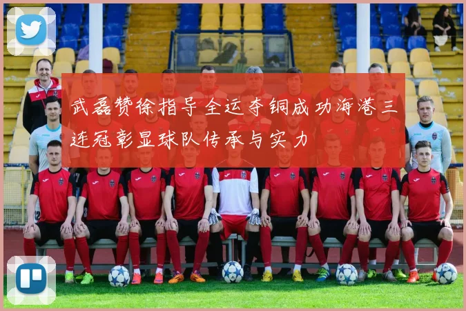 武磊赞徐指导全运夺铜成功海港三连冠彰显球队传承与实力