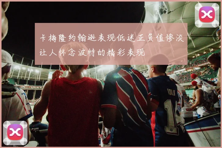 卡梅隆约翰逊表现低迷正负值惨淡让人怀念波特的精彩表现