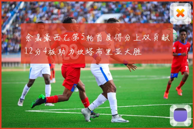 余嘉豪西乙第5轮首度得分上双贡献12分4板助力坎塔布里亚大胜