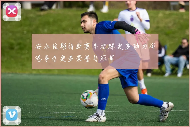 安永佳期待新赛季进球更多助力海港争夺更多荣誉与冠军