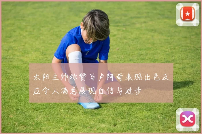 太阳主帅称赞马卢阿奇表现出色反应令人满意展现自信与进步