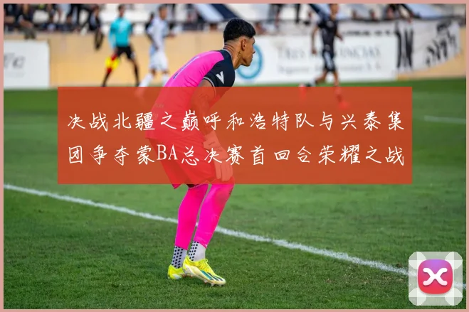 决战北疆之巅呼和浩特队与兴泰集团争夺蒙BA总决赛首回合荣耀之战今晚开启