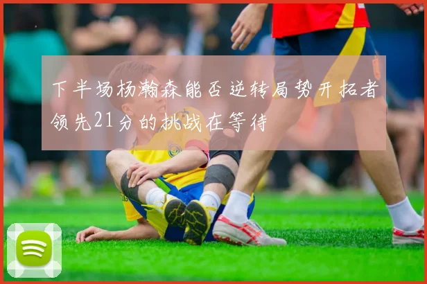 下半场杨瀚森能否逆转局势开拓者领先21分的挑战在等待