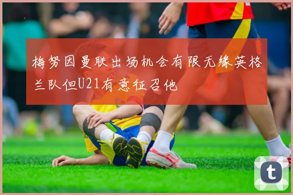 梅努因曼联出场机会有限无缘英格兰队但U21有意征召他