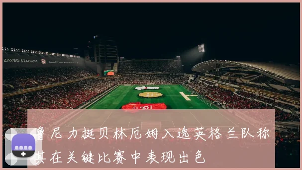 鲁尼力挺贝林厄姆入选英格兰队称其在关键比赛中表现出色