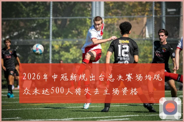 2026年中冠新规出台总决赛场均观众未达500人将失去主场资格
