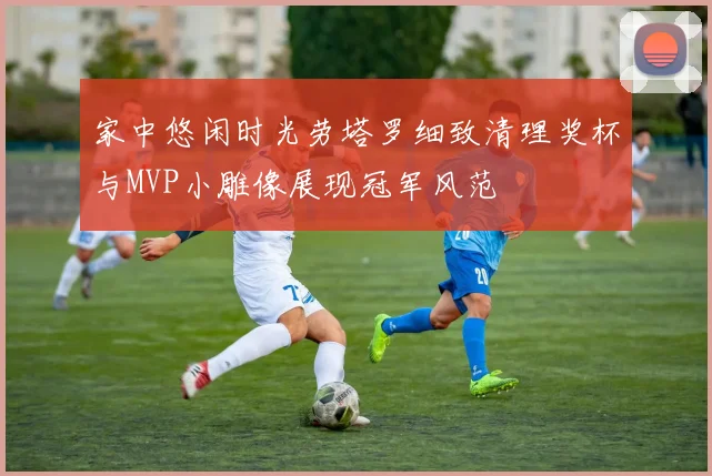 家中悠闲时光劳塔罗细致清理奖杯与MVP小雕像展现冠军风范