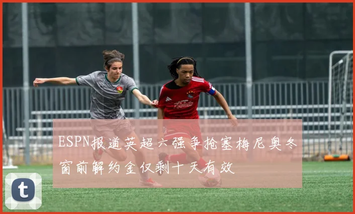 ESPN报道英超六强争抢塞梅尼奥冬窗前解约金仅剩十天有效