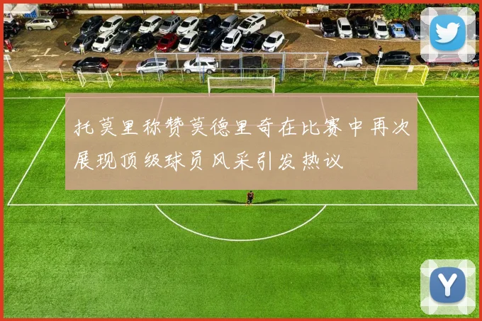 托莫里称赞莫德里奇在比赛中再次展现顶级球员风采引发热议