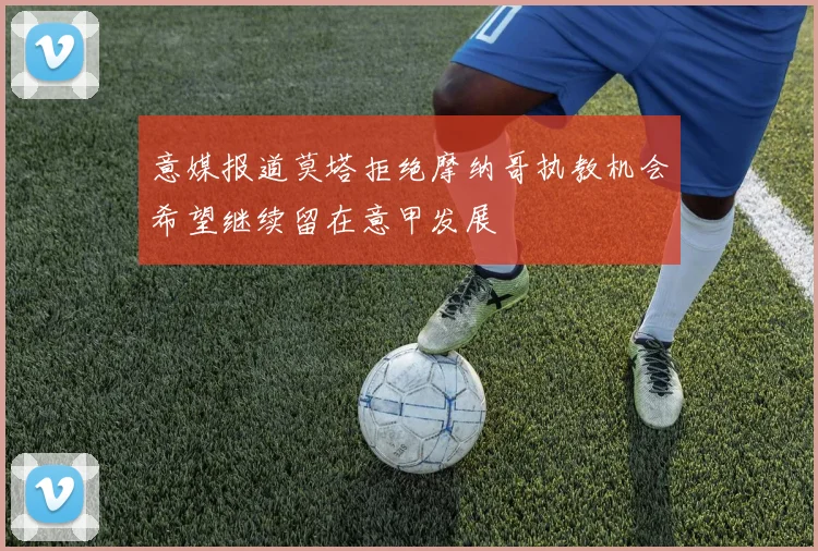 意媒报道莫塔拒绝摩纳哥执教机会希望继续留在意甲发展