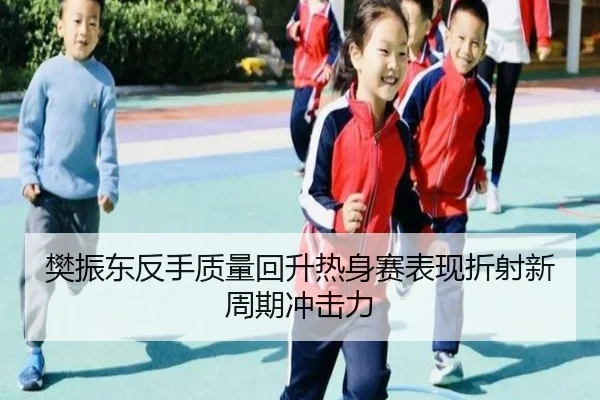 樊振东反手质量回升热身赛表现折射新周期冲击力